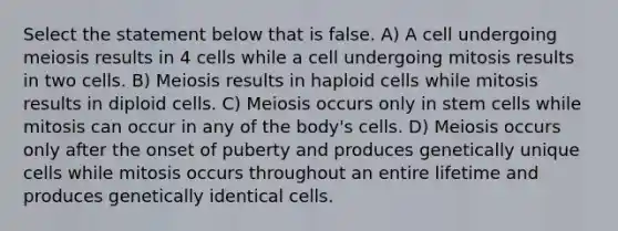 Select the statement below that is false. A) A cell undergoing meiosis results in 4 cells while a cell undergoing mitosis results in two cells. B) Meiosis results in haploid cells while mitosis results in diploid cells. C) Meiosis occurs only in stem cells while mitosis can occur in any of the body's cells. D) Meiosis occurs only after the onset of puberty and produces genetically unique cells while mitosis occurs throughout an entire lifetime and produces genetically identical cells.