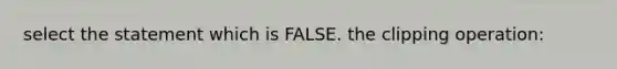 select the statement which is FALSE. the clipping operation: