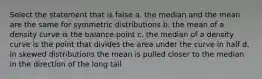 Select the statement that is false a. the median and the mean are the same for symmetric distributions b. the mean of a density curve is the balance point c. the median of a density curve is the point that divides the area under the curve in half d. in skewed distributions the mean is pulled closer to the median in the direction of the long tail