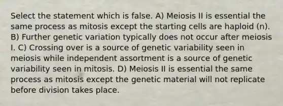 Select the statement which is false. A) Meiosis II is essential the same process as mitosis except the starting cells are haploid (n). B) Further genetic variation typically does not occur after meiosis I. C) Crossing over is a source of genetic variability seen in meiosis while independent assortment is a source of genetic variability seen in mitosis. D) Meiosis II is essential the same process as mitosis except the genetic material will not replicate before division takes place.