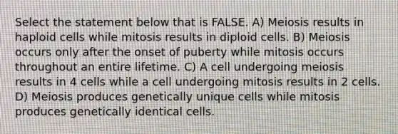 Select the statement below that is FALSE. A) Meiosis results in haploid cells while mitosis results in diploid cells. B) Meiosis occurs only after the onset of puberty while mitosis occurs throughout an entire lifetime. C) A cell undergoing meiosis results in 4 cells while a cell undergoing mitosis results in 2 cells. D) Meiosis produces genetically unique cells while mitosis produces genetically identical cells.