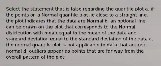 Select the statement that is false regarding the quantile plot a. if the points on a Normal quantile plot lie close to a straight line, the plot indicates that the data are Normal b. an optional line can be drawn on the plot that corresponds to the Normal distribution with mean equal to the mean of the data and <a href='https://www.questionai.com/knowledge/kqGUr1Cldy-standard-deviation' class='anchor-knowledge'>standard deviation</a> equal to the standard deviation of the data c. the normal quantile plot is not applicable to data that are not normal d. outliers appear as points that are far way from the overall pattern of the plot