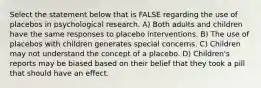 Select the statement below that is FALSE regarding the use of placebos in psychological research. A) Both adults and children have the same responses to placebo interventions. B) The use of placebos with children generates special concerns. C) Children may not understand the concept of a placebo. D) Children's reports may be biased based on their belief that they took a pill that should have an effect.