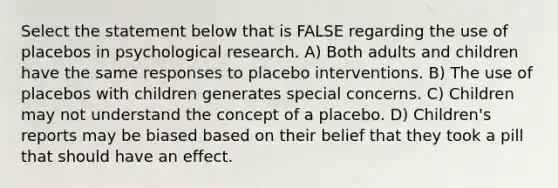 Select the statement below that is FALSE regarding the use of placebos in psychological research. A) Both adults and children have the same responses to placebo interventions. B) The use of placebos with children generates special concerns. C) Children may not understand the concept of a placebo. D) Children's reports may be biased based on their belief that they took a pill that should have an effect.