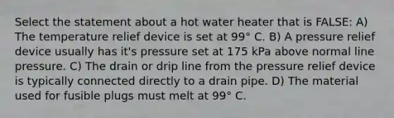 Select the statement about a hot water heater that is FALSE: A) The temperature relief device is set at 99° C. B) A pressure relief device usually has it's pressure set at 175 kPa above normal line pressure. C) The drain or drip line from the pressure relief device is typically connected directly to a drain pipe. D) The material used for fusible plugs must melt at 99° C.