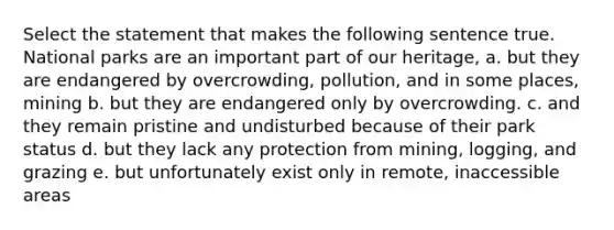 Select the statement that makes the following sentence true. National parks are an important part of our heritage, a. but they are endangered by overcrowding, pollution, and in some places, mining b. but they are endangered only by overcrowding. c. and they remain pristine and undisturbed because of their park status d. but they lack any protection from mining, logging, and grazing e. but unfortunately exist only in remote, inaccessible areas