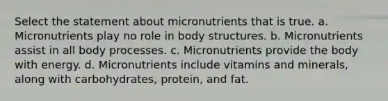 Select the statement about micronutrients that is true. a. Micronutrients play no role in body structures. b. Micronutrients assist in all body processes. c. Micronutrients provide the body with energy. d. Micronutrients include vitamins and minerals, along with carbohydrates, protein, and fat.