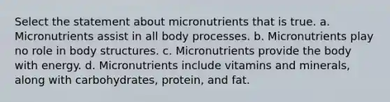 Select the statement about micronutrients that is true. a. Micronutrients assist in all body processes. b. Micronutrients play no role in body structures. c. Micronutrients provide the body with energy. d. Micronutrients include vitamins and minerals, along with carbohydrates, protein, and fat.