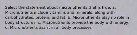 Select the statement about micronutrients that is true. a. Micronutrients include vitamins and minerals, along with carbohydrates, protein, and fat. b. Micronutrients play no role in body structures. c. Micronutrients provide the body with energy. d. Micronutrients assist in all body processes