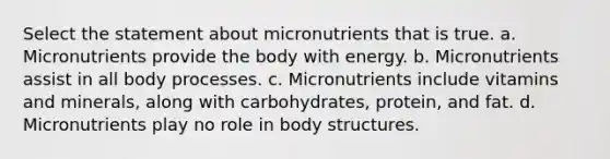 Select the statement about micronutrients that is true. a. Micronutrients provide the body with energy. b. Micronutrients assist in all body processes. c. Micronutrients include vitamins and minerals, along with carbohydrates, protein, and fat. d. Micronutrients play no role in body structures.