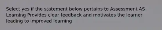 Select yes if the statement below pertains to Assessment AS Learning Provides clear feedback and motivates the learner leading to improved learning