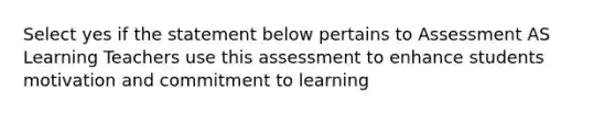 Select yes if the statement below pertains to Assessment AS Learning Teachers use this assessment to enhance students motivation and commitment to learning