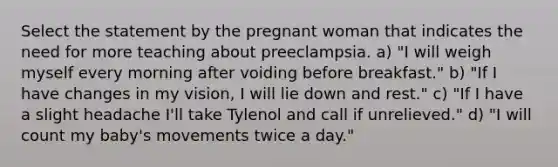 Select the statement by the pregnant woman that indicates the need for more teaching about preeclampsia. a) "I will weigh myself every morning after voiding before breakfast." b) "If I have changes in my vision, I will lie down and rest." c) "If I have a slight headache I'll take Tylenol and call if unrelieved." d) "I will count my baby's movements twice a day."