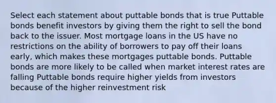 Select each statement about puttable bonds that is true Puttable bonds benefit investors by giving them the right to sell the bond back to the issuer. Most mortgage loans in the US have no restrictions on the ability of borrowers to pay off their loans early, which makes these mortgages puttable bonds. Puttable bonds are more likely to be called when market interest rates are falling Puttable bonds require higher yields from investors because of the higher reinvestment risk