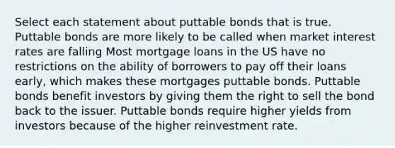 Select each statement about puttable bonds that is true. Puttable bonds are more likely to be called when market interest rates are falling Most mortgage loans in the US have no restrictions on the ability of borrowers to pay off their loans early, which makes these mortgages puttable bonds. Puttable bonds benefit investors by giving them the right to sell the bond back to the issuer. Puttable bonds require higher yields from investors because of the higher reinvestment rate.