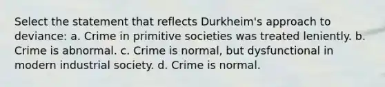 Select the statement that reflects Durkheim's approach to deviance: a. Crime in primitive societies was treated leniently. b. Crime is abnormal. c. Crime is normal, but dysfunctional in modern industrial society. d. Crime is normal.