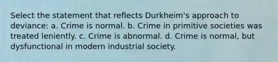 Select the statement that reflects Durkheim's approach to deviance: a. Crime is normal. b. Crime in primitive societies was treated leniently. c. Crime is abnormal. d. Crime is normal, but dysfunctional in modern industrial society.