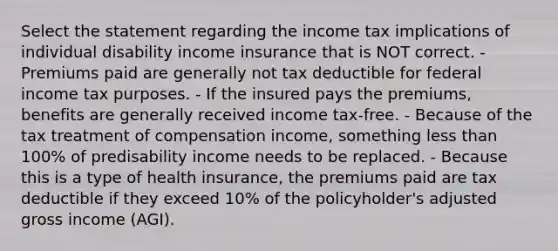 Select the statement regarding the income tax implications of individual disability income insurance that is NOT correct. - Premiums paid are generally not tax deductible for federal income tax purposes. - If the insured pays the premiums, benefits are generally received income tax-free. - Because of the tax treatment of compensation income, something less than 100% of predisability income needs to be replaced. - Because this is a type of health insurance, the premiums paid are tax deductible if they exceed 10% of the policyholder's adjusted gross income (AGI).