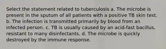 Select the statement related to tuberculosis a. The microbe is present in the sputum of all patients with a positive TB skin test. b. The infection is transmitted primarily by blood from an infected person. c. TB is usually caused by an acid-fast bacillus, resistant to many disinfectants. d. The microbe is quickly destroyed by the immune response.