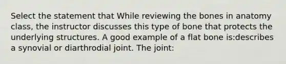 Select the statement that While reviewing the bones in anatomy class, the instructor discusses this type of bone that protects the underlying structures. A good example of a flat bone is:describes a synovial or diarthrodial joint. The joint: