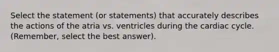 Select the statement (or statements) that accurately describes the actions of the atria vs. ventricles during the cardiac cycle. (Remember, select the best answer).