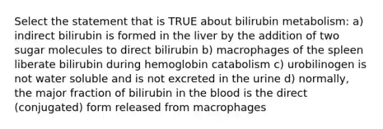 Select the statement that is TRUE about bilirubin metabolism: a) indirect bilirubin is formed in the liver by the addition of two sugar molecules to direct bilirubin b) macrophages of the spleen liberate bilirubin during hemoglobin catabolism c) urobilinogen is not water soluble and is not excreted in the urine d) normally, the major fraction of bilirubin in the blood is the direct (conjugated) form released from macrophages