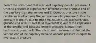 Select the statement that is true of capillary oncotic pressure. A. Oncotic pressure is significantly different at the arteriole end of the capillary than the venous end B. Osmotic pressure in the capillaries is effectively the same as oncotic pressure C. Oncotic pressure is mostly due to small molecules such as electrolytes, glucose and urea. D. Net fluid movement is out of the capillaries at the arterial end because oncotic pressure is lower than hydrostatic pressure E. There is no net movement of fluid at the venous end of the capillary because oncotic pressure is equal to hydrostatic pressure