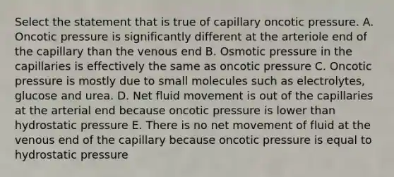 Select the statement that is true of capillary oncotic pressure. A. Oncotic pressure is significantly different at the arteriole end of the capillary than the venous end B. Osmotic pressure in the capillaries is effectively the same as oncotic pressure C. Oncotic pressure is mostly due to small molecules such as electrolytes, glucose and urea. D. Net fluid movement is out of the capillaries at the arterial end because oncotic pressure is lower than hydrostatic pressure E. There is no net movement of fluid at the venous end of the capillary because oncotic pressure is equal to hydrostatic pressure