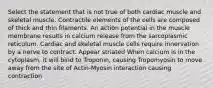 Select the statement that is not true of both cardiac muscle and skeletal muscle. Contractile elements of the cells are composed of thick and thin filaments. An action potential in the muscle membrane results in calcium release from the sarcoplasmic reticulum. Cardiac and skeletal muscle cells require innervation by a nerve to contract. Appear striated When calcium is in the cytoplasm, it will bind to Troponin, causing Tropomyosin to move away from the site of Actin-Myosin interaction causing contraction