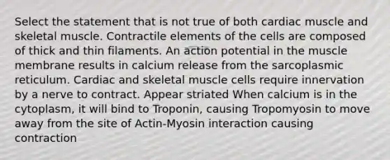 Select the statement that is not true of both cardiac muscle and skeletal muscle. Contractile elements of the cells are composed of thick and thin filaments. An action potential in the muscle membrane results in calcium release from the sarcoplasmic reticulum. Cardiac and skeletal muscle cells require innervation by a nerve to contract. Appear striated When calcium is in the cytoplasm, it will bind to Troponin, causing Tropomyosin to move away from the site of Actin-Myosin interaction causing contraction