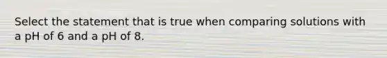 Select the statement that is true when comparing solutions with a pH of 6 and a pH of 8.