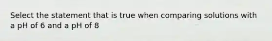 Select the statement that is true when comparing solutions with a pH of 6 and a pH of 8