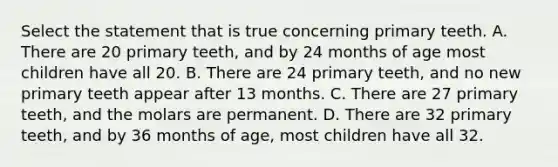 Select the statement that is true concerning primary teeth. A. There are 20 primary teeth, and by 24 months of age most children have all 20. B. There are 24 primary teeth, and no new primary teeth appear after 13 months. C. There are 27 primary teeth, and the molars are permanent. D. There are 32 primary teeth, and by 36 months of age, most children have all 32.