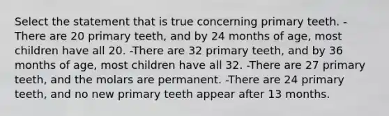 Select the statement that is true concerning primary teeth. -There are 20 primary teeth, and by 24 months of age, most children have all 20. -There are 32 primary teeth, and by 36 months of age, most children have all 32. -There are 27 primary teeth, and the molars are permanent. -There are 24 primary teeth, and no new primary teeth appear after 13 months.