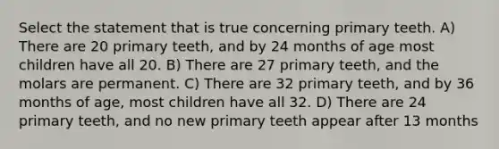 Select the statement that is true concerning primary teeth. A) There are 20 primary teeth, and by 24 months of age most children have all 20. B) There are 27 primary teeth, and the molars are permanent. C) There are 32 primary teeth, and by 36 months of age, most children have all 32. D) There are 24 primary teeth, and no new primary teeth appear after 13 months