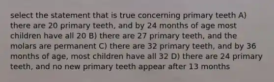 select the statement that is true concerning primary teeth A) there are 20 primary teeth, and by 24 months of age most children have all 20 B) there are 27 primary teeth, and the molars are permanent C) there are 32 primary teeth, and by 36 months of age, most children have all 32 D) there are 24 primary teeth, and no new primary teeth appear after 13 months