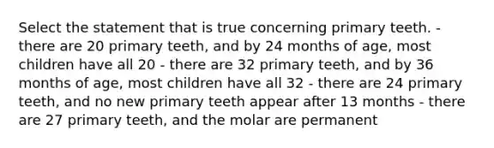 Select the statement that is true concerning primary teeth. - there are 20 primary teeth, and by 24 months of age, most children have all 20 - there are 32 primary teeth, and by 36 months of age, most children have all 32 - there are 24 primary teeth, and no new primary teeth appear after 13 months - there are 27 primary teeth, and the molar are permanent