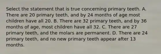 Select the statement that is true concerning primary teeth. A. There are 20 primary teeth, and by 24 months of age most children have all 20. B. There are 32 primary teeth, and by 36 months of age, most children have all 32. C. There are 27 primary teeth, and the molars are permanent. D. There are 24 primary teeth, and no new primary teeth appear after 13 months.