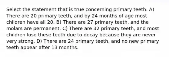 Select the statement that is true concerning primary teeth. A) There are 20 primary teeth, and by 24 months of age most children have all 20. B) There are 27 primary teeth, and the molars are permanent. C) There are 32 primary teeth, and most children lose these teeth due to decay because they are never very strong. D) There are 24 primary teeth, and no new primary teeth appear after 13 months.