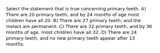 Select the statement that is true concerning primary teeth. A) There are 20 primary teeth, and by 24 months of age most children have all 20. B) There are 27 primary teeth, and the molars are permanent. C) There are 32 primary teeth, and by 36 months of age, most children have all 32. D) There are 24 primary teeth, and no new primary teeth appear after 13 months.