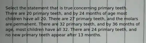 Select the statement that is true concerning primary teeth. There are 20 primary teeth, and by 24 months of age most children have all 20. There are 27 primary teeth, and the molars are permanent. There are 32 primary teeth, and by 36 months of age, most children have all 32. There are 24 primary teeth, and no new primary teeth appear after 13 months.