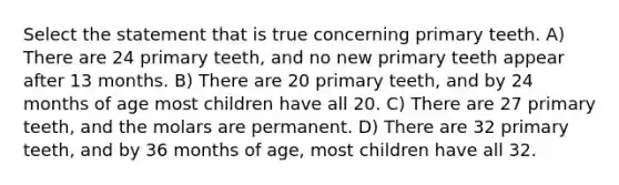 Select the statement that is true concerning primary teeth. A) There are 24 primary teeth, and no new primary teeth appear after 13 months. B) There are 20 primary teeth, and by 24 months of age most children have all 20. C) There are 27 primary teeth, and the molars are permanent. D) There are 32 primary teeth, and by 36 months of age, most children have all 32.