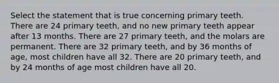 Select the statement that is true concerning primary teeth. There are 24 primary teeth, and no new primary teeth appear after 13 months. There are 27 primary teeth, and the molars are permanent. There are 32 primary teeth, and by 36 months of age, most children have all 32. There are 20 primary teeth, and by 24 months of age most children have all 20.