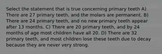 Select the statement that is true concerning primary teeth A) There are 27 primary teeth, and the molars are permanent. B) There are 24 primary teeth, and no new primary teeth appear after 13 months. C) There are 20 primary teeth, and by 24 months of age most children have all 20. D) There are 32 primary teeth, and most children lose these teeth due to decay because they are never very strong.