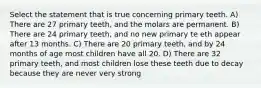 Select the statement that is true concerning primary teeth. A) There are 27 primary teeth, and the molars are permanent. B) There are 24 primary teeth, and no new primary te eth appear after 13 months. C) There are 20 primary teeth, and by 24 months of age most children have all 20. D) There are 32 primary teeth, and most children lose these teeth due to decay because they are never very strong