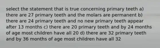 select the statement that is true concerning primary teeth a) there are 27 primary teeth and the molars are permanent b) there are 24 primary teeth and no new primary teeth appear after 13 months c) there are 20 primary teeth and by 24 months of age most children have all 20 d) there are 32 primary teeth and by 36 months of age most children have all 32