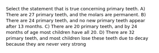 Select the statement that is true concerning primary teeth. A) There are 27 primary teeth, and the molars are permanent. B) There are 24 primary teeth, and no new primary teeth appear after 13 months. C) There are 20 primary teeth, and by 24 months of age most children have all 20. D) There are 32 primary teeth, and most children lose these teeth due to decay because they are never very strong