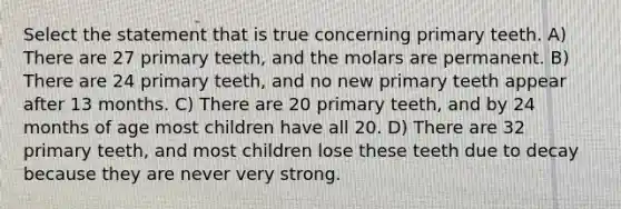 Select the statement that is true concerning primary teeth. A) There are 27 primary teeth, and the molars are permanent. B) There are 24 primary teeth, and no new primary teeth appear after 13 months. C) There are 20 primary teeth, and by 24 months of age most children have all 20. D) There are 32 primary teeth, and most children lose these teeth due to decay because they are never very strong.