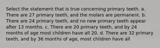 Select the statement that is true concerning primary teeth. a. There are 27 primary teeth, and the molars are permanent. b. There are 24 primary teeth, and no new primary teeth appear after 13 months. c. There are 20 primary teeth, and by 24 months of age most children have all 20. d. There are 32 primary teeth, and by 36 months of age, most children have all