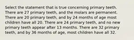 Select the statement that is true concerning primary teeth. There are 27 primary teeth, and the molars are permanent. There are 20 primary teeth, and by 24 months of age most children have all 20. There are 24 primary teeth, and no new primary teeth appear after 13 months. There are 32 primary teeth, and by 36 months of age, most children have all 32.